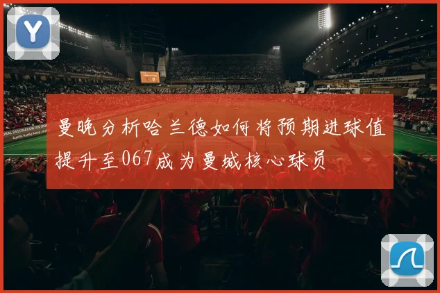 曼晚分析哈兰德如何将预期进球值提升至067成为曼城核心球员