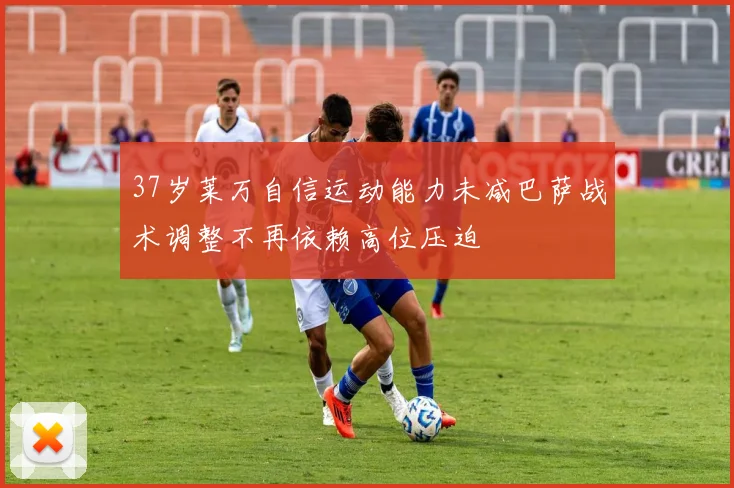 37岁莱万自信运动能力未减巴萨战术调整不再依赖高位压迫