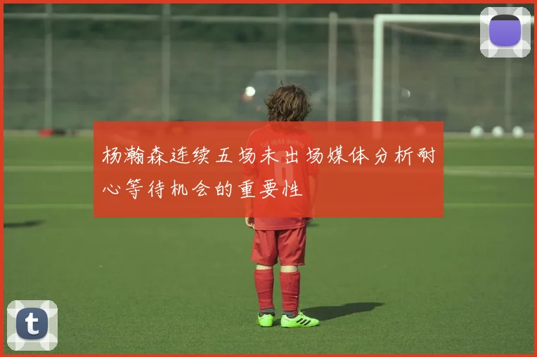 杨瀚森连续五场未出场媒体分析耐心等待机会的重要性