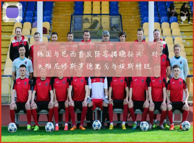 韩国与巴西首发阵容揭晓孙兴慜对决维尼修斯罗德里戈与埃斯特旺