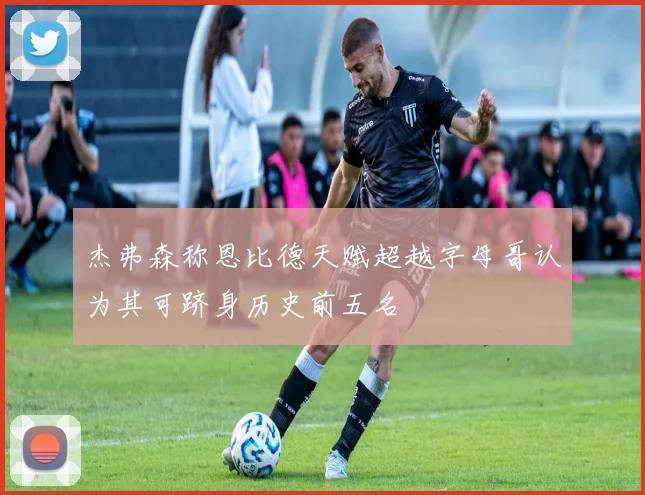 杰弗森称恩比德天赋超越字母哥认为其可跻身历史前五名