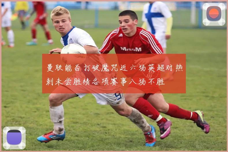 曼联能否打破魔咒近六场英超对热刺未尝胜绩各项赛事八场不胜