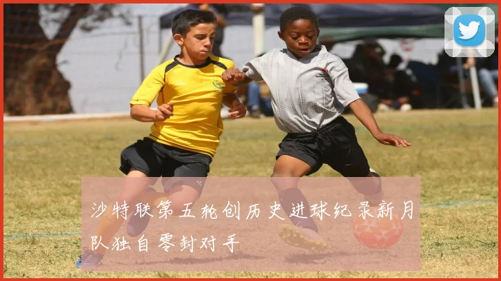 沙特联第五轮创历史进球纪录新月队独自零封对手