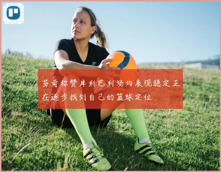 芬奇称赞库利巴利场均表现稳定正在逐步找到自己的篮球定位