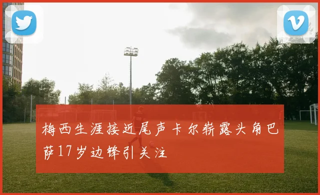 梅西生涯接近尾声卡尔崭露头角巴萨17岁边锋引关注