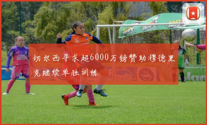 切尔西寻求超6000万镑赞助穆德里克继续单独训练