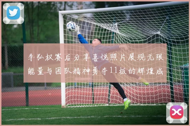 李弘权赛后分享喜悦照片展现无限能量与团队精神勇夺11板的辉煌成就