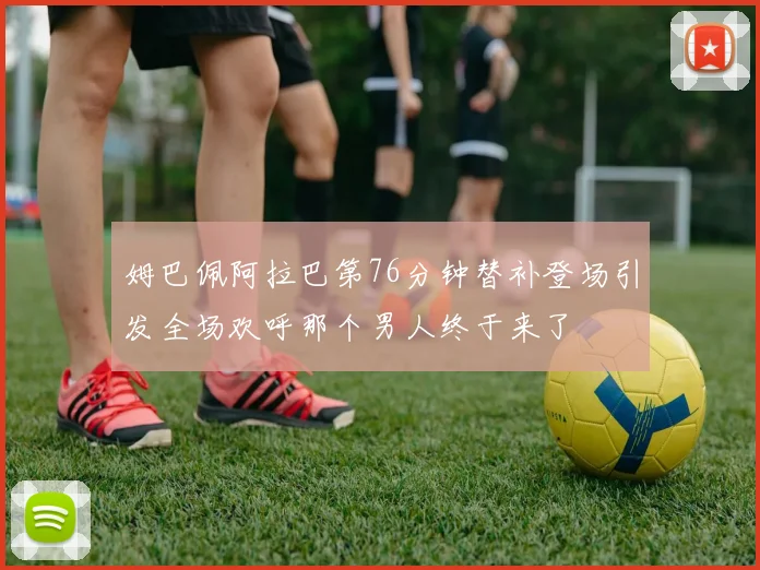 姆巴佩阿拉巴第76分钟替补登场引发全场欢呼那个男人终于来了
