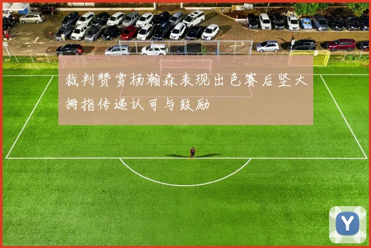 裁判赞赏杨瀚森表现出色赛后竖大拇指传递认可与鼓励