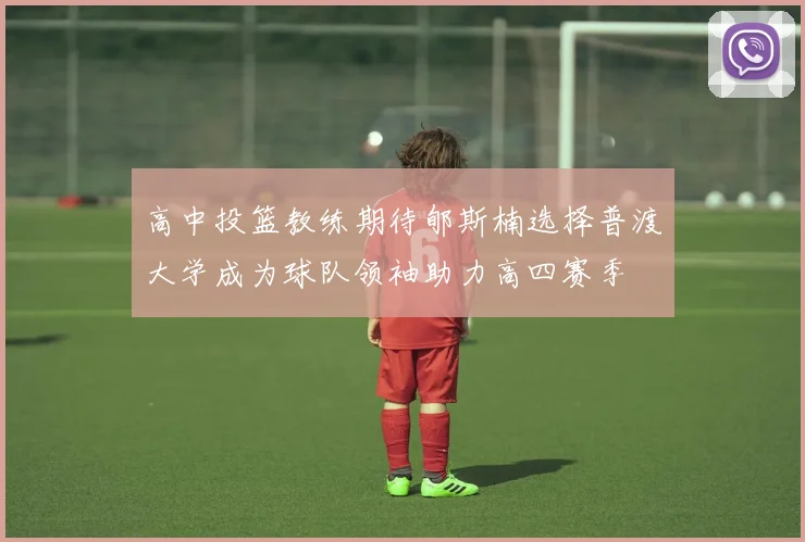 高中投篮教练期待郇斯楠选择普渡大学成为球队领袖助力高四赛季