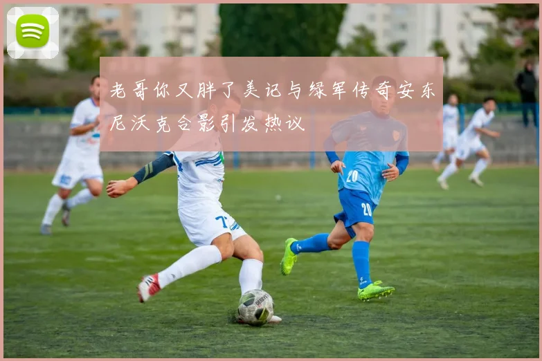 老哥你又胖了美记与绿军传奇安东尼沃克合影引发热议