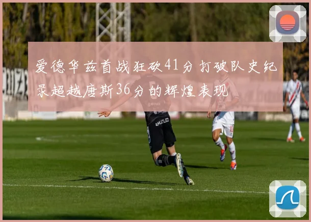 爱德华兹首战狂砍41分打破队史纪录超越唐斯36分的辉煌表现